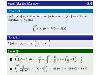 F´ormula de Barrow 164
Prop 6.24
Se f : [a, b] → R ´e cont´ınua em [a, b] e se F : [a, b] → R ´e uma
primitiva de f ent˜ao
b
a
f (x) dx = F(b) − F(a) .
Nota¸c˜ao:
F(b) − F(a) = F(x)
b
a
= F(x)
b
a
Exe 6.25
1
2
1
(x2
− 1) dx =
x3
3
− x
2
1
=
8
3
− 2 −
1
3
− 1 =
4
3
2
e2
e
1
y ln y
dy = ln|ln y|
e2
e
= ln|ln(e2
)| − ln|ln(e)| = ln(2)
 