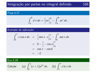 Integra¸c˜ao por partes no integral deﬁnido 166
Prop 6.27
b
a
u v dx = uv
b
a
−
b
a
uv dx.
Exemplo de aplica¸c˜ao:
π
0
x cos x dx = sen x . x
π
0
−
π
0
sen x dx
= 0 − − cos x
π
0
= cos π − cos 0
= −2
Exe 6.28
Calcule: (a)
1
2
0
(x + 1)e2x
dx (b)
e
1
x ln x dx
 