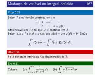 Mudan¸ca de vari´avel no integral deﬁnido 167
Prop 6.29
Sejam f uma fun¸c˜ao cont´ınua em I e
ϕ : J −→ I
t → x = ϕ(t)
diferenci´avel em J e tal que ϕ ´e cont´ınua em J.
Sejam a, b ∈ I e c, d ∈ J tais que ϕ(c) = a e ϕ(d) = b. Ent˜ao
b
a
f (x) dx =
d
c
f (ϕ(t))ϕ (t) dt.
Obs 6.30
I e J denotam intervalos n˜ao degenerados de R
Exe 6.31
Calcule: (a)
ln 2
− ln 2
1
ex + 4
dx (b)
1
0
4 − x2 dx
 