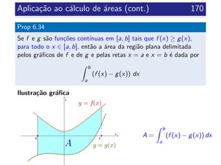 Aplica¸c˜ao ao c´alculo de ´areas (cont.) 170
Prop 6.34
Se f e g s˜ao fun¸c˜oes cont´ınuas em [a, b] tais que f (x) ≥ g(x),
para todo o x ∈ [a, b], ent˜ao a ´area da regi˜ao plana delimitada
pelos gr´aﬁcos de f e de g e pelas retas x = a e x = b ´e dada por
b
a
(f (x) − g(x)) dx
Ilustra¸c˜ao gr´aﬁca
A =
b
a
(f (x) − g(x)) dx
 