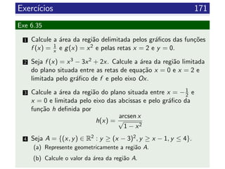 Exerc´ıcios 171
Exe 6.35
1 Calcule a ´area da regi˜ao delimitada pelos gr´aﬁcos das fun¸c˜oes
f (x) = 1
x e g(x) = x2 e pelas retas x = 2 e y = 0.
2 Seja f (x) = x3 − 3x2 + 2x. Calcule a ´area da regi˜ao limitada
do plano situada entre as retas de equa¸c˜ao x = 0 e x = 2 e
limitada pelo gr´aﬁco de f e pelo eixo Ox.
3 Calcule a ´area da regi˜ao do plano situada entre x = −1
2 e
x = 0 e limitada pelo eixo das abcissas e pelo gr´aﬁco da
fun¸c˜ao h deﬁnida por
h(x) =
arcsen x
√
1 − x2
4 Seja A = {(x, y) ∈ R2 : y ≥ (x − 3)2, y ≥ x − 1, y ≤ 4}.
(a) Represente geometricamente a regi˜ao A.
(b) Calcule o valor da ´area da regi˜ao A.
 