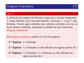 Integrais Impr´oprios 173
Obs 7.1
A deﬁni¸c˜ao de integral de Riemann exige que a fun¸c˜ao integranda,
f , esteja deﬁnida num intervalo fechado e limitado, I, e que f seja
limitada. Vamos agora estender este conceito omitindo uma (ou as
duas) dessas condi¸c˜oes, passando ao estudo do que chamamos
Integrais Impr´oprios.
Os Integrais Impr´oprios podem ser de trˆes esp´ecies:
1.a Esp´ecie: I ´e ilimitado
2.a Esp´ecie: f ´e ilimitada ou n˜ao deﬁnida em alguns pontos de I
3.a Esp´ecie: I ´e ilimitado e f ´e ilimitada ou n˜ao deﬁnida em
alguns pontos de I
 