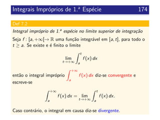 Integrais Impr´oprios de 1.a
Esp´ecie 174
Def 7.2
Integral impr´oprio de 1.a esp´ecie no limite superior de integra¸c˜ao
Seja f : [a, +∞[→ R uma fun¸c˜ao integr´avel em [a, t], para todo o
t ≥ a. Se existe e ´e ﬁnito o limite
lim
t→+∞
t
a
f (x) dx
ent˜ao o integral impr´oprio
+∞
a
f (x) dx diz-se convergente e
escreve-se
+∞
a
f (x) dx = lim
t→+∞
t
a
f (x) dx.
Caso contr´ario, o integral em causa diz-se divergente.
 