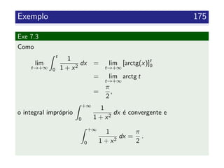 Exemplo 175
Exe 7.3
Como
lim
t→+∞
t
0
1
1 + x2
dx = lim
t→+∞
[arctg(x)]t
0
= lim
t→+∞
arctg t
=
π
2
,
o integral impr´oprio
+∞
0
1
1 + x2
dx ´e convergente e
+∞
0
1
1 + x2
dx =
π
2
.
 