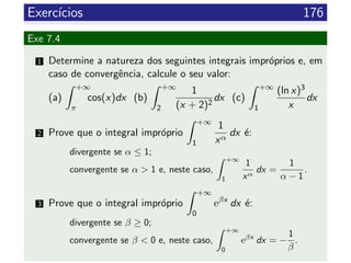 Exerc´ıcios 176
Exe 7.4
1 Determine a natureza dos seguintes integrais impr´oprios e, em
caso de convergˆencia, calcule o seu valor:
(a)
+∞
π
cos(x)dx (b)
+∞
2
1
(x + 2)2
dx (c)
+∞
1
(ln x)3
x
dx
2 Prove que o integral impr´oprio
+∞
1
1
xα
dx ´e:
divergente se α ≤ 1;
convergente se α > 1 e, neste caso,
+∞
1
1
xα
dx =
1
α − 1
.
3 Prove que o integral impr´oprio
+∞
0
eβx
dx ´e:
divergente se β ≥ 0;
convergente se β < 0 e, neste caso,
+∞
0
eβx
dx = −
1
β
.
 