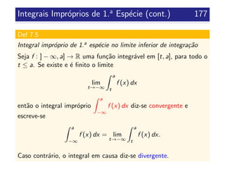Integrais Impr´oprios de 1.a
Esp´ecie (cont.) 177
Def 7.5
Integral impr´oprio de 1.a esp´ecie no limite inferior de integra¸c˜ao
Seja f : ] − ∞, a] → R uma fun¸c˜ao integr´avel em [t, a], para todo o
t ≤ a. Se existe e ´e ﬁnito o limite
lim
t→−∞
a
t
f (x) dx
ent˜ao o integral impr´oprio
a
−∞
f (x) dx diz-se convergente e
escreve-se
a
−∞
f (x) dx = lim
t→−∞
a
t
f (x) dx.
Caso contr´ario, o integral em causa diz-se divergente.
 