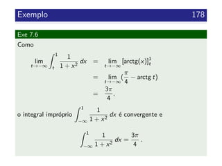 Exemplo 178
Exe 7.6
Como
lim
t→−∞
1
t
1
1 + x2
dx = lim
t→−∞
[arctg(x)]1
t
= lim
t→−∞
(
π
4
− arctg t)
=
3π
4
,
o integral impr´oprio
1
−∞
1
1 + x2
dx ´e convergente e
1
−∞
1
1 + x2
dx =
3π
4
.
 