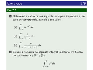 Exerc´ıcios 179
Exe 7.7
1 Determine a natureza dos seguintes integrais impr´oprios e, em
caso de convergˆencia, calcule o seu valor:
(a)
0
−∞
xe−x2
dx
(b)
2
−∞
1
4 − x
dx
(c)
0
−∞
4
1 + (x + 1)2
dx
2 Estude a natureza do seguinte integral impr´oprio em fun¸c˜ao
do parˆametro a ∈ R+  {1}
0
−∞
ax
dx
 