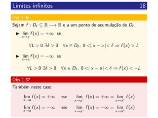 Limites inﬁnitos 18
Def 1.36
Sejam f : Df ⊆ R −→ R e a um ponto de acumula¸c˜ao de Df .
lim
x→a
f (x) = +∞ se
∀L > 0 ∃δ > 0 ∀x ∈ Df , 0 <| x − a |< δ ⇒ f (x) > L
lim
x→a
f (x) = −∞ se
∀L > 0 ∃δ > 0 ∀x ∈ Df , 0 <| x − a |< δ ⇒ f (x) < −L
Obs 1.37
Tamb´em neste caso
lim
x→a
f (x) = +∞ sse lim
x→a−
f (x) = +∞ = lim
x→a+
f (x)
lim
x→a
f (x) = −∞ sse lim
x→a−
f (x) = −∞ = lim
x→a+
f (x)
 
