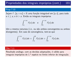 Propriedades dos integrais impr´oprios (cont.) 181
Prop 7.10
Sejam f : [a, +∞[→ R uma fun¸c˜ao integr´avel em [a, t], para todo
o t ≥ a, e b > a. Ent˜ao os integrais impr´oprios
+∞
a
f (x) dx e
+∞
b
f (x) dx
tˆem a mesma natureza (i.e., ou s˜ao ambos convergentes ou ambos
divergentes). Em caso de convergˆencia, tem-se que
+∞
a
f (x) dx =
b
a
f (x) dx +
+∞
b
f (x) dx.
Obs 7.11
Resultado an´alogo, com as devidas adapta¸c˜oes, ´e v´alido para
integrais impr´oprios de 1.a esp´ecie no limite inferior de integra¸c˜ao.
 