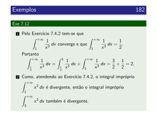 Exemplos 182
Exe 7.12
1 Pelo Exerc´ıcio 7.4.2 tem-se que
+∞
1
1
x3
dx converge e que
+∞
1
1
x3
dx =
1
2
.
Portanto
+∞
1
2
1
x3
dx =
1
1
2
1
x3
dx +
+∞
1
1
x3
dx =
3
2
+
1
2
= 2.
2 Como, atendendo ao Exerc´ıcio 7.4.2, o integral impr´oprio
+∞
1
x2
dx ´e divergente, ent˜ao o integral impr´oprio
+∞
3
x2
dx tamb´em ´e divergente.
 