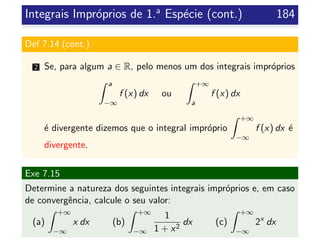 Integrais Impr´oprios de 1.a
Esp´ecie (cont.) 184
Def 7.14 (cont.)
2 Se, para algum a ∈ R, pelo menos um dos integrais impr´oprios
a
−∞
f (x) dx ou
+∞
a
f (x) dx
´e divergente dizemos que o integral impr´oprio
+∞
−∞
f (x) dx ´e
divergente.
Exe 7.15
Determine a natureza dos seguintes integrais impr´oprios e, em caso
de convergˆencia, calcule o seu valor:
(a)
+∞
−∞
x dx (b)
+∞
−∞
1
1 + x2
dx (c)
+∞
−∞
2x
dx
 