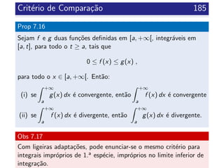 Crit´erio de Compara¸c˜ao 185
Prop 7.16
Sejam f e g duas fun¸c˜oes deﬁnidas em [a, +∞[, integr´aveis em
[a, t], para todo o t ≥ a, tais que
0 ≤ f (x) ≤ g(x) ,
para todo o x ∈ [a, +∞[. Ent˜ao:
(i) se
+∞
a
g(x) dx ´e convergente, ent˜ao
+∞
a
f (x) dx ´e convergente
(ii) se
+∞
a
f (x) dx ´e divergente, ent˜ao
+∞
a
g(x) dx ´e divergente.
Obs 7.17
Com ligeiras adapta¸c˜oes, pode enunciar-se o mesmo crit´erio para
integrais impr´oprios de 1.a esp´ecie, impr´oprios no limite inferior de
integra¸c˜ao.
 