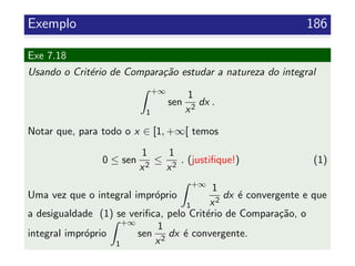 Exemplo 186
Exe 7.18
Usando o Crit´erio de Compara¸c˜ao estudar a natureza do integral
+∞
1
sen
1
x2
dx .
Notar que, para todo o x ∈ [1, +∞[ temos
0 ≤ sen
1
x2
≤
1
x2
. (justiﬁque!) (1)
Uma vez que o integral impr´oprio
+∞
1
1
x2
dx ´e convergente e que
a desigualdade (1) se veriﬁca, pelo Crit´erio de Compara¸c˜ao, o
integral impr´oprio
+∞
1
sen
1
x2
dx ´e convergente.
 