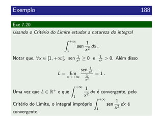 Exemplo 188
Exe 7.20
Usando o Crit´erio do Limite estudar a natureza do integral
+∞
1
sen
1
x2
dx .
Notar que, ∀x ∈ [1, +∞[, sen 1
x2 ≥ 0 e 1
x2 > 0. Al´em disso
L = lim
x→+∞
sen 1
x2
1
x2
= 1 .
Uma vez que L ∈ R+ e que
+∞
1
1
x2
dx ´e convergente, pelo
Crit´erio do Limite, o integral impr´oprio
+∞
1
sen
1
x2
dx ´e
convergente.
 