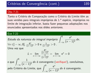 Crit´erios de Convergˆencia (cont.) 189
Obs 7.21
Tanto o Crit´erio de Compara¸c˜ao como o Crit´erio do Limite tˆem as
suas vers˜oes para integrais impr´oprios de 1.a esp´ecie, impr´oprios no
limite de integra¸c˜ao inferior, basta fazer pequenas adapta¸c˜oes nos
enunciados apresentados nos slides anteriores.
Exe 7.22
Estudo da natureza do integral impr´oprio
0
−∞
ex
(x − 1)2
dx.
∀x ∈] − ∞, 0], ex
(x−1)2 > 0 e 1
(x−1)2 > 0 .
Uma vez que
L = lim
x→−∞
ex
(x−1)2
1
(x−1)2
= lim
x→−∞
ex
= 0
e que
0
−∞
1
(x − 1)2
dx ´e convergente (veriﬁque!), conclu´ımos,
pelo Crit´erio do Limite, que
0
−∞
ex
(x − 1)2
dx ´e convergente.
 