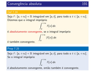 Convergˆencia absoluta 191
Def 7.24
Seja f : [a, +∞[→ R integr´avel em [a, t], para todo o t ∈ [a, +∞[.
Dizemos que o integral impr´oprio
+∞
a
f (x) dx
´e absolutamente convergente, se o integral impr´oprio
+∞
a
|f (x)| dx
´e tamb´em convergente.
Prop 7.25
Seja f : [a, +∞[→ R integr´avel em [a, t], para todo o t ∈ [a, +∞[.
Se o integral impr´oprio
+∞
a
f (x) dx
´e absolutamente convergente, ent˜ao tamb´em ´e convergente.
 