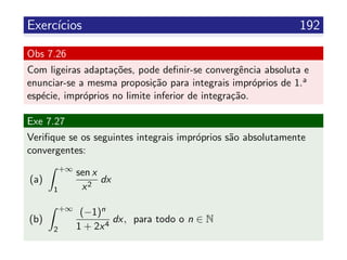 Exerc´ıcios 192
Obs 7.26
Com ligeiras adapta¸c˜oes, pode deﬁnir-se convergˆencia absoluta e
enunciar-se a mesma proposi¸c˜ao para integrais impr´oprios de 1.a
esp´ecie, impr´oprios no limite inferior de integra¸c˜ao.
Exe 7.27
Veriﬁque se os seguintes integrais impr´oprios s˜ao absolutamente
convergentes:
(a)
+∞
1
sen x
x2
dx
(b)
+∞
2
(−1)n
1 + 2x4
dx, para todo o n ∈ N
 