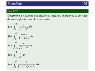 Exerc´ıcios 197
Exe 7.32
Determine a natureza dos seguintes integrais impr´oprios e, em caso
de convergˆencia, calcule o seu valor:
(a)
1
0
1
√
1 − x2
dx
(b)
π
2
0
cos x
1 − sen x
dx
(c)
3
−3
x
√
9 − x2
dx
(d)
1
−2
1
|x|
dx
(e)
3
0
1
(x − 1)(x − 2)
dx
 