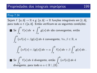 Propriedades dos integrais impr´oprios 199
Prop 7.34
Sejam f :]a, b] → R e g :]a, b] → R fun¸c˜oes integr´aveis em [t, b],
para todo o t ∈]a, b]. Ent˜ao veriﬁcam-se as seguintes condi¸c˜oes:
1 Se
b
a
f (x) dx e
b
a
g(x) dx s˜ao convergentes, ent˜ao
b
a
(αf (x) + βg(x)) dx ´e convergente, ∀α, β ∈ R, e
b
a
(αf (x) + βg(x)) dx = α
b
a
f (x) dx + β
b
a
g(x) dx .
2 Se
b
a
f (x) dx ´e divergente, ent˜ao
b
a
(αf (x)) dx ´e
divergente, para todo o α ∈ R  {0}.
 