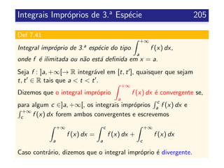 Integrais Impr´oprios de 3.a
Esp´ecie 205
Def 7.41
Integral impr´oprio de 3.a esp´ecie do tipo
+∞
a
f (x) dx,
onde f ´e ilimitada ou n˜ao est´a deﬁnida em x = a.
Seja f : ]a, +∞[→ R integr´avel em [t, t ], quaisquer que sejam
t, t ∈ R tais que a < t < t .
Dizemos que o integral impr´oprio
+∞
a
f (x) dx ´e convergente se,
para algum c ∈]a, +∞[, os integrais impr´oprios
c
a f (x) dx e
+∞
c f (x) dx forem ambos convergentes e escrevemos
+∞
a
f (x) dx =
c
a
f (x) dx +
+∞
c
f (x) dx
Caso contr´ario, dizemos que o integral impr´oprio ´e divergente.
 