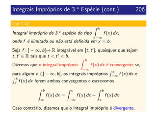 Integrais Impr´oprios de 3.a
Esp´ecie (cont.) 206
Def 7.42
Integral impr´oprio de 3.a esp´ecie do tipo
b
−∞
f (x) dx,
onde f ´e ilimitada ou n˜ao est´a deﬁnida em x = b.
Seja f : ] − ∞, b[→ R integr´avel em [t, t ], quaisquer que sejam
t, t ∈ R tais que t < t < b.
Dizemos que o integral impr´oprio
b
−∞
f (x) dx ´e convergente se,
para algum c ∈] − ∞, b[, os integrais impr´oprios
c
−∞ f (x) dx e
b
c f (x) dx forem ambos convergentes e escrevemos
b
∞
f (x) dx =
c
−∞
f (x) dx +
b
c
f (x) dx
Caso contr´ario, dizemos que o integral impr´oprio ´e divergente.
 