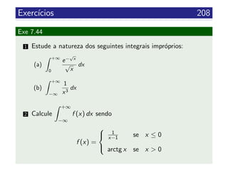Exerc´ıcios 208
Exe 7.44
1 Estude a natureza dos seguintes integrais impr´oprios:
(a)
+∞
0
e−
√
x
√
x
dx
(b)
+∞
−∞
1
x3
dx
2 Calcule
+∞
−∞
f (x) dx sendo
f (x) =



1
x−1 se x ≤ 0
arctg x se x > 0
 