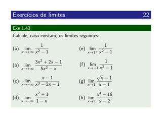 Exerc´ıcios de limites 22
Exe 1.43
Calcule, caso existam, os limites seguintes:
(a) lim
x→+∞
1
x2 − 1
(b) lim
x→+∞
3x2 + 2x − 1
5x2 − x
(c) lim
x→−∞
x − 1
x3 − 2x − 1
(d) lim
x→−∞
x2 + 1
1 − x
(e) lim
x→1+
1
x2 − 1
(f) lim
x→−1
1
x2 − 1
(g) lim
x→1
√
x − 1
x − 1
(h) lim
x→2
x4 − 16
x − 2
 
