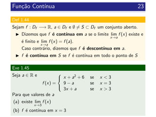 Fun¸c˜ao Cont´ınua 23
Def 1.44
Sejam f : Df −→ R, a ∈ Df e ∅ = S ⊂ Df um conjunto aberto.
Dizemos que f ´e cont´ınua em a se o limite lim
x→a
f (x) existe e
´e ﬁnito e lim
x→a
f (x) = f (a).
Caso contr´ario, dizemos que f ´e descont´ınua em a.
f ´e cont´ınua em S se f ´e cont´ınua em todo o ponto de S
Exe 1.45
Seja a ∈ R e
f (x) =



x + a2 + 6 se x < 3
9 − a se x = 3
3x + a se x > 3
Para que valores de a
(a) existe lim
x→3
f (x)
(b) f ´e cont´ınua em x = 3
 