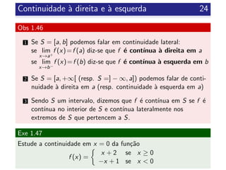 Continuidade `a direita e `a esquerda 24
Obs 1.46
1 Se S = [a, b] podemos falar em continuidade lateral:
se lim
x→a+
f (x)=f (a) diz-se que f ´e cont´ınua `a direita em a
se lim
x→b−
f (x)=f (b) diz-se que f ´e cont´ınua `a esquerda em b
2 Se S = [a, +∞[ (resp. S =] − ∞, a]) podemos falar de conti-
nuidade `a direita em a (resp. continuidade `a esquerda em a)
3 Sendo S um intervalo, dizemos que f ´e cont´ınua em S se f ´e
cont´ınua no interior de S e cont´ınua lateralmente nos
extremos de S que pertencem a S.
Exe 1.47
Estude a continuidade em x = 0 da fun¸c˜ao
f (x) =
x + 2 se x ≥ 0
−x + 1 se x < 0
 