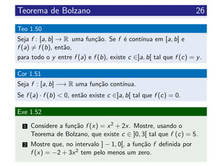 Teorema de Bolzano 26
Teo 1.50
Seja f : [a, b] → R uma fun¸c˜ao. Se f ´e cont´ınua em [a, b] e
f (a) = f (b), ent˜ao,
para todo o y entre f (a) e f (b), existe c ∈]a, b[ tal que f (c) = y.
Cor 1.51
Seja f : [a, b] −→ R uma fun¸c˜ao cont´ınua.
Se f (a) · f (b) < 0, ent˜ao existe c ∈]a, b[ tal que f (c) = 0.
Exe 1.52
1 Considere a fun¸c˜ao f (x) = x2 + 2x. Mostre, usando o
Teorema de Bolzano, que existe c ∈ ]0, 3[ tal que f (c) = 5.
2 Mostre que, no intervalo ] − 1, 0[, a fun¸c˜ao f deﬁnida por
f (x) = −2 + 3x2 tem pelo menos um zero.
 