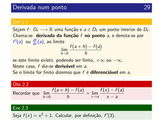 Derivada num ponto 29
Def 2.1
Sejam f : Df −→ R uma fun¸c˜ao e a ∈ Df um ponto interior de Df .
Chama-se derivada da fun¸c˜ao f no ponto a, e denota-se por
f (a) ou df
dx (a), ao limite
lim
h→0
f (a + h) − f (a)
h
se este limite existir, podendo ser ﬁnito, +∞ ou −∞.
Neste caso, f diz-se deriv´avel em a.
Se o limite for ﬁnito dizemos que f ´e diferenci´avel em a.
Obs 2.2
Recordar que lim
h→0
f (a + h) − f (a)
h
= lim
x→a
f (x) − f (a)
x − a
Exe 2.3
Seja f (x) = x2 + 1. Calcular, por deﬁni¸c˜ao, f (3).
 
