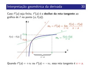 Interpreta¸c˜ao geom´etrica da derivada 30
Caso f (a) seja ﬁnita, f (a) ´e o declive da reta tangente ao
gr´aﬁco de f no ponto (a, f (a)).
x
y
x−a
f (x) − f (a)
mt = f (a) = lim
x→a
f (x) − f (a)
x − a
ms = f (x)−f (a)
x−a
a x
f (x)
f (a)
s
t
Quando f (a) = +∞ ou f (a) = −∞, essa reta tangente ´e x = a.
 