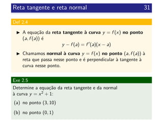 Reta tangente e reta normal 31
Def 2.4
A equa¸c˜ao da reta tangente `a curva y = f (x) no ponto
(a, f (a)) ´e
y − f (a) = f (a)(x − a)
Chamamos normal `a curva y = f (x) no ponto (a, f (a)) `a
reta que passa nesse ponto e ´e perpendicular `a tangente `a
curva nesse ponto.
Exe 2.5
Determine a equa¸c˜ao da reta tangente e da normal
`a curva y = x2 + 1:
(a) no ponto (3, 10)
(b) no ponto (0, 1)
 