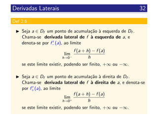 Derivadas Laterais 32
Def 2.6
Seja a ∈ Df um ponto de acumula¸c˜ao `a esquerda de Df .
Chama-se derivada lateral de f `a esquerda de a, e
denota-se por f−(a), ao limite
lim
h→0−
f (a + h) − f (a)
h
se este limite existir, podendo ser ﬁnito, +∞ ou −∞.
Seja a ∈ Df um ponto de acumula¸c˜ao `a direita de Df .
Chama-se derivada lateral de f `a direita de a, e denota-se
por f+(a), ao limite
lim
h→0+
f (a + h) − f (a)
h
se este limite existir, podendo ser ﬁnito, +∞ ou −∞.
 
