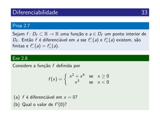 Diferenciabilidade 33
Prop 2.7
Sejam f : Df ⊂ R → R uma fun¸c˜ao e a ∈ Df um ponto interior de
Df . Ent˜ao f ´e diferenci´avel em a sse f−(a) e f+(a) existem, s˜ao
ﬁnitas e f−(a) = f+(a).
Exe 2.8
Considere a fun¸c˜ao f deﬁnida por
f (x) =
x2 + x4 se x ≥ 0
x3 se x < 0
(a) f ´e diferenci´avel em x = 0?
(b) Qual o valor de f (0)?
 