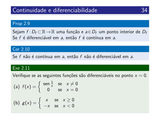 Continuidade e diferenciabilidade 34
Prop 2.9
Sejam f : Df ⊂R→R uma fun¸c˜ao e a∈Df um ponto interior de Df
Se f ´e diferenci´avel em a, ent˜ao f ´e cont´ınua em a.
Cor 2.10
Se f n˜ao ´e cont´ınua em a, ent˜ao f n˜ao ´e diferenci´avel em a.
Exe 2.11
Veriﬁque se as seguintes fun¸c˜oes s˜ao diferenci´aveis no ponto x = 0.
(a) f (x) =
sen 1
x se x = 0
0 se x = 0
(b) g(x) =
x se x ≥ 0
−x se x < 0
 