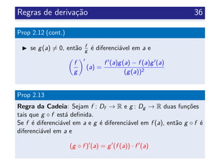 Regras de deriva¸c˜ao 36
Prop 2.12 (cont.)
se g(a) = 0, ent˜ao f
g ´e diferenci´avel em a e
f
g
(a) =
f (a)g(a) − f (a)g (a)
(g(a))2
Prop 2.13
Regra da Cadeia: Sejam f : Df → R e g : Dg → R duas fun¸c˜oes
tais que g ◦ f est´a deﬁnida.
Se f ´e diferenci´avel em a e g ´e diferenci´avel em f (a), ent˜ao g ◦ f ´e
diferenci´avel em a e
(g ◦ f ) (a) = g (f (a)) · f (a)
 