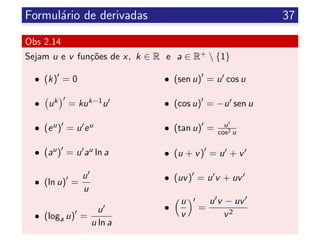 Formul´ario de derivadas 37
Obs 2.14
Sejam u e v fun¸c˜oes de x, k ∈ R e a ∈ R+  {1}
• (k) = 0
• uk = kuk−1u
• (eu) = u eu
• (au) = u au ln a
• (ln u) =
u
u
• (loga u) =
u
u ln a
• (sen u) = u cos u
• (cos u) = −u sen u
• (tan u) = u
cos2 u
• (u + v) = u + v
• (uv) = u v + uv
•
u
v
=
u v − uv
v2
 