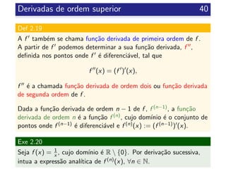 Derivadas de ordem superior 40
Def 2.19
A f tamb´em se chama fun¸c˜ao derivada de primeira ordem de f .
A partir de f podemos determinar a sua fun¸c˜ao derivada, f ,
deﬁnida nos pontos onde f ´e diferenci´avel, tal que
f (x) = (f ) (x),
f ´e a chamada fun¸c˜ao derivada de ordem dois ou fun¸c˜ao derivada
de segunda ordem de f .
Dada a fun¸c˜ao derivada de ordem n − 1 de f , f (n−1), a fun¸c˜ao
derivada de ordem n ´e a fun¸c˜ao f (n), cujo dom´ınio ´e o conjunto de
pontos onde f (n−1) ´e diferenci´avel e f (n)(x) := (f (n−1)) (x).
Exe 2.20
Seja f (x) = 1
x , cujo dom´ınio ´e R  {0}. Por deriva¸c˜ao sucessiva,
intua a express˜ao anal´ıtica de f (n)(x), ∀n ∈ N.
 