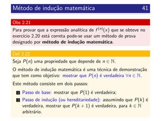M´etodo de indu¸c˜ao matem´atica 41
Obs 2.21
Para provar que a express˜ao anal´ıtica de f (n)(x) que se obteve no
exerc´ıcio 2.20 est´a correta pode-se usar um m´etodo de prova
designado por m´etodo de indu¸c˜ao matem´atica.
Def 2.22
Seja P(n) uma propriedade que depende de n ∈ N.
O m´etodo de indu¸c˜ao matem´atica ´e uma t´ecnica de demonstra¸c˜ao
que tem como objetivo: mostrar que P(n) ´e verdadeira ∀n ∈ N.
Este m´etodo consiste em dois passos:
1 Passo de base: mostrar que P(1) ´e verdadeira;
2 Passo de indu¸c˜ao (ou hereditariedade): assumindo que P(k) ´e
verdadeira, mostrar que P(k + 1) ´e verdadeira, para k ∈ N
arbitr´ario.
 