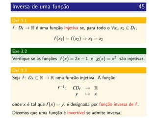 Inversa de uma fun¸c˜ao 45
Def 3.1
f : Df → R ´e uma fun¸c˜ao injetiva se, para todo o ∀x1, x2 ∈ Df ,
f (x1) = f (x2) ⇒ x1 = x2
Exe 3.2
Veriﬁque se as fun¸c˜oes f (x) = 2x − 1 e g(x) = x2 s˜ao injetivas.
Def 3.3
Seja f : Df ⊂ R → R uma fun¸c˜ao injetiva. A fun¸c˜ao
f −1 : CDf → R
y → x
onde x ´e tal que f (x) = y, ´e designada por fun¸c˜ao inversa de f .
Dizemos que uma fun¸c˜ao ´e invert´ıvel se admite inversa.
 