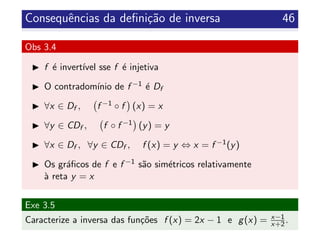 Consequˆencias da deﬁni¸c˜ao de inversa 46
Obs 3.4
f ´e invert´ıvel sse f ´e injetiva
O contradom´ınio de f −1 ´e Df
∀x ∈ Df , f −1 ◦ f (x) = x
∀y ∈ CDf , f ◦ f −1 (y) = y
∀x ∈ Df , ∀y ∈ CDf , f (x) = y ⇔ x = f −1(y)
Os gr´aﬁcos de f e f −1 s˜ao sim´etricos relativamente
`a reta y = x
Exe 3.5
Caracterize a inversa das fun¸c˜oes f (x) = 2x − 1 e g(x) = x−1
x+2.
 