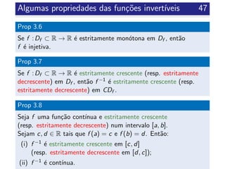 Algumas propriedades das fun¸c˜oes invert´ıveis 47
Prop 3.6
Se f :Df ⊂ R → R ´e estritamente mon´otona em Df , ent˜ao
f ´e injetiva.
Prop 3.7
Se f :Df ⊂ R → R ´e estritamente crescente (resp. estritamente
decrescente) em Df , ent˜ao f −1 ´e estritamente crescente (resp.
estritamente decrescente) em CDf .
Prop 3.8
Seja f uma fun¸c˜ao cont´ınua e estritamente crescente
(resp. estritamente decrescente) num intervalo [a, b].
Sejam c, d ∈ R tais que f (a) = c e f (b) = d. Ent˜ao:
(i) f −1 ´e estritamente crescente em [c, d]
(resp. estritamente decrescente em [d, c]);
(ii) f −1 ´e cont´ınua.
 