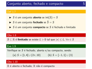 Conjunto aberto, fechado e compacto 5
Def 1.7
S ´e um conjunto aberto se int(S) = S
S ´e um conjunto fechado se ¯S = S
S ´e um conjunto compacto se S ´e fechado e limitado
Obs 1.8
S ⊂ R ´e limitado se existe L > 0 tal que |x| ≤ L, ∀x ∈ S
Exe 1.9
Veriﬁque se S ´e fechado, aberto e/ou compacto, sendo:
(a) S = [1, 4[ ∪ {2π, 10} (b) S = [−1, 1] ∪ {3}
Obs 1.10
R ´e aberto e fechado; R n˜ao ´e compacto
 
