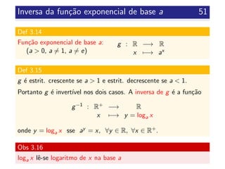 Inversa da fun¸c˜ao exponencial de base a 51
Def 3.14
Fun¸c˜ao exponencial de base a:
(a > 0, a = 1, a = e)
g : R −→ R
x −→ ax
Def 3.15
g ´e estrit. crescente se a > 1 e estrit. decrescente se a < 1.
Portanto g ´e invert´ıvel nos dois casos. A inversa de g ´e a fun¸c˜ao
g−1 : R+ −→ R
x −→ y = loga x
onde y = loga x sse ay = x, ∀y ∈ R, ∀x ∈ R+.
Obs 3.16
loga x lˆe-se logaritmo de x na base a
 