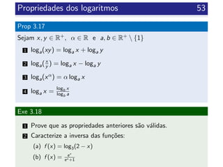 Propriedades dos logaritmos 53
Prop 3.17
Sejam x, y ∈ R+, α ∈ R e a, b ∈ R+  {1}
1 loga(xy) = loga x + loga y
2 loga(x
y ) = loga x − loga y
3 loga(xα) = α loga x
4 loga x = logb x
logb a
Exe 3.18
1 Prove que as propriedades anteriores s˜ao v´alidas.
2 Caracterize a inversa das fun¸c˜oes:
(a) f (x) = log3(2 − x)
(b) f (x) = ex
ex +1
 