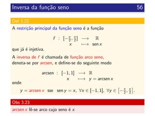 Inversa da fun¸c˜ao seno 56
Def 3.22
A restri¸c˜ao principal da fun¸c˜ao seno ´e a fun¸c˜ao
f : [−π
2 , π
2 ] −→ R
x −→ sen x
que j´a ´e injetiva.
A inversa de f ´e chamada de fun¸c˜ao arco seno,
denota-se por arcsen, e deﬁne-se do seguinte modo
arcsen : [−1, 1] −→ R
x −→ y = arcsen x
onde
y = arcsen x sse sen y = x, ∀x ∈ [−1, 1], ∀y ∈ −π
2 , π
2 .
Obs 3.23
arcsen x lˆe-se arco cujo seno ´e x
 