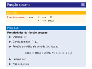 Fun¸c˜ao cosseno 58
Def 3.25
Fun¸c˜ao cosseno: cos : R −→ R
x −→ cos x
Prop 3.26
Propriedades da fun¸c˜ao cosseno:
Dom´ınio: R
Contradom´ınio: [−1, 1]
Fun¸c˜ao peri´odica de per´ıodo 2π, isto ´e,
cos x = cos(x + 2kπ), ∀x ∈ R e k ∈ Z
Fun¸c˜ao par
N˜ao ´e injetiva
 