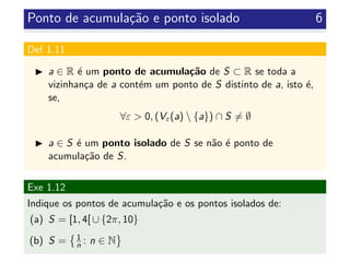 Ponto de acumula¸c˜ao e ponto isolado 6
Def 1.11
a ∈ R ´e um ponto de acumula¸c˜ao de S ⊂ R se toda a
vizinhan¸ca de a cont´em um ponto de S distinto de a, isto ´e,
se,
∀ε > 0, (Vε(a)  {a}) ∩ S = ∅
a ∈ S ´e um ponto isolado de S se n˜ao ´e ponto de
acumula¸c˜ao de S.
Exe 1.12
Indique os pontos de acumula¸c˜ao e os pontos isolados de:
(a) S = [1, 4[ ∪ {2π, 10}
(b) S = 1
n : n ∈ N
 